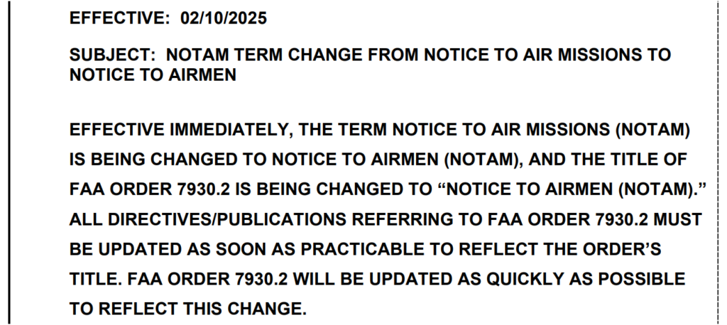 SUBJECT: NOTAM TERM CHANGE FROM NOTICE TO AIR MISSIONS TO
NOTICE TO AIRMEN
EFFECTIVE IMMEDIATELY, THE TERM NOTICE TO AIR MISSIONS (NOTAM)
IS BEING CHANGED TO NOTICE TO AIRMEN (NOTAM), AND THE TITLE OF
FAA ORDER 7930.2 IS BEING CHANGED TO “NOTICE TO AIRMEN (NOTAM).”
ALL DIRECTIVES/PUBLICATIONS REFERRING TO FAA ORDER 7930.2 MUST
BE UPDATED AS SOON AS PRACTICABLE TO REFLECT THE ORDER’S
TITLE. FAA ORDER 7930.2 WILL BE UPDATED AS QUICKLY AS POSSIBLE
TO REFLECT THIS CHANGE.