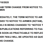 SUBJECT: NOTAM TERM CHANGE FROM NOTICE TO AIR MISSIONS TO NOTICE TO AIRMEN EFFECTIVE IMMEDIATELY, THE TERM NOTICE TO AIR MISSIONS (NOTAM) IS BEING CHANGED TO NOTICE TO AIRMEN (NOTAM), AND THE TITLE OF FAA ORDER 7930.2 IS BEING CHANGED TO “NOTICE TO AIRMEN (NOTAM).” ALL DIRECTIVES/PUBLICATIONS REFERRING TO FAA ORDER 7930.2 MUST BE UPDATED AS SOON AS PRACTICABLE TO REFLECT THE ORDER’S TITLE. FAA ORDER 7930.2 WILL BE UPDATED AS QUICKLY AS POSSIBLE TO REFLECT THIS CHANGE.